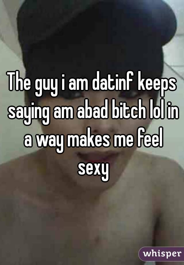 The guy i am datinf keeps saying am abad bitch lol in a way makes me feel sexy
