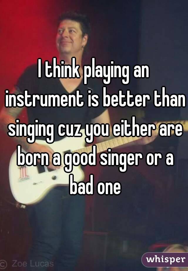 I think playing an instrument is better than singing cuz you either are born a good singer or a bad one
