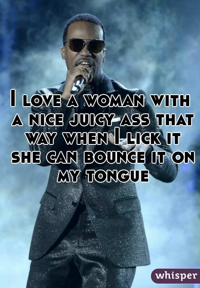 I love a woman with a nice juicy ass that way when I lick it she can bounce it on my tongue