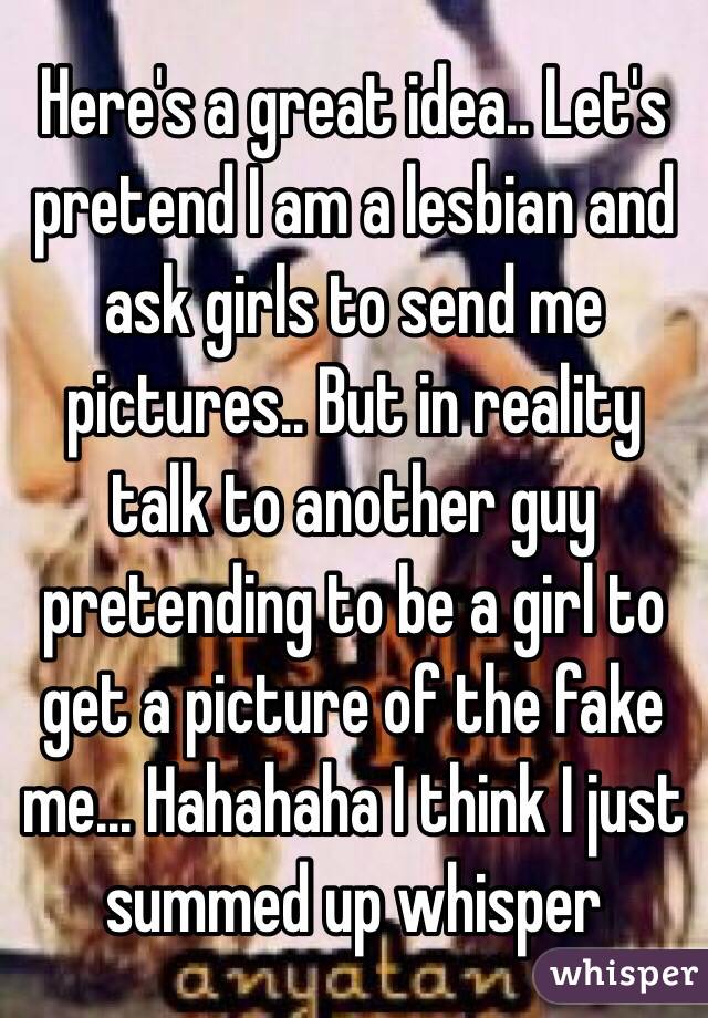 Here's a great idea.. Let's pretend I am a lesbian and ask girls to send me pictures.. But in reality talk to another guy pretending to be a girl to get a picture of the fake me... Hahahaha I think I just summed up whisper