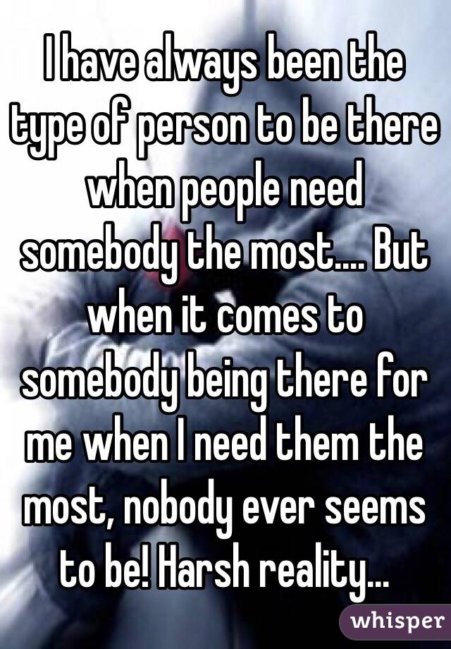 I have always been the type of person to be there when people need somebody the most.... But when it comes to somebody being there for me when I need them the most, nobody ever seems to be! Harsh reality... 