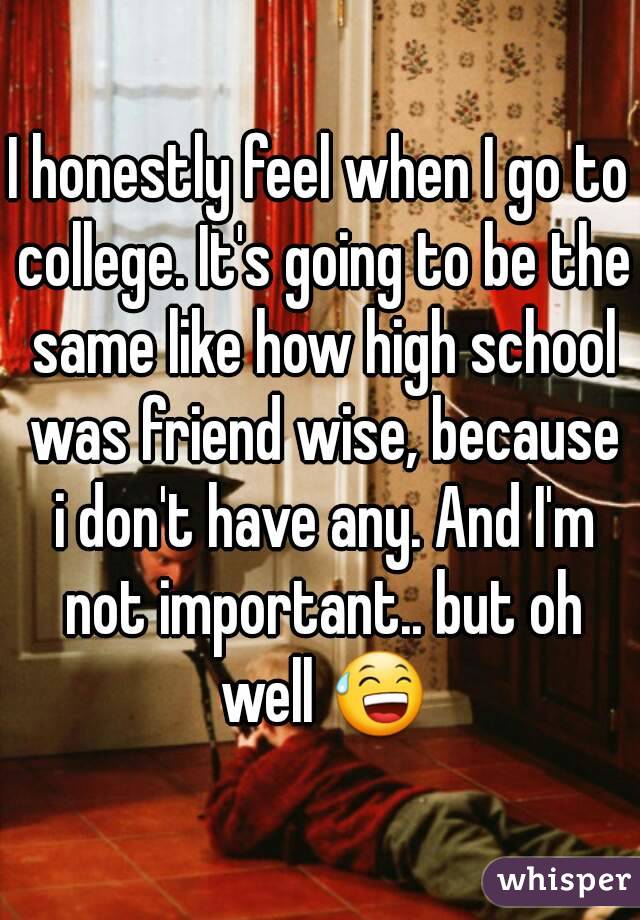 I honestly feel when I go to college. It's going to be the same like how high school was friend wise, because i don't have any. And I'm not important.. but oh well 😅