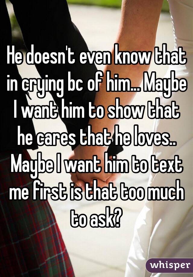 He doesn't even know that in crying bc of him... Maybe I want him to show that he cares that he loves.. Maybe I want him to text me first is that too much to ask?