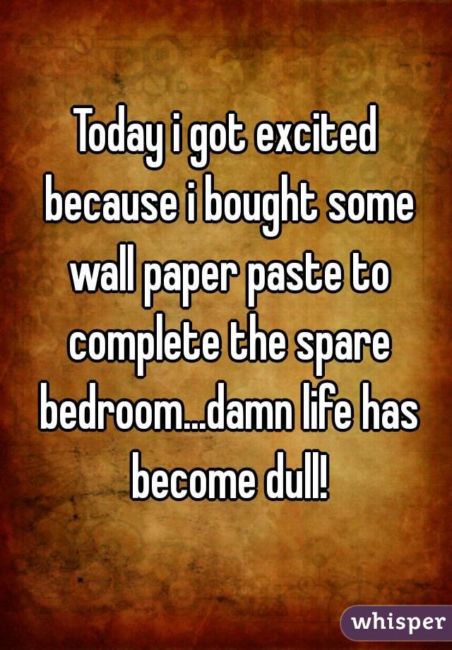 Today i got excited because i bought some wall paper paste to complete the spare bedroom...damn life has become dull!