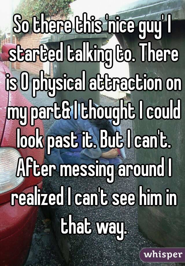 So there this 'nice guy' I started talking to. There is 0 physical attraction on my part& I thought I could look past it. But I can't. After messing around I realized I can't see him in that way.