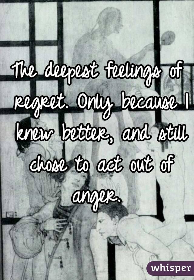 The deepest feelings of regret. Only because I knew better, and still chose to act out of anger. 