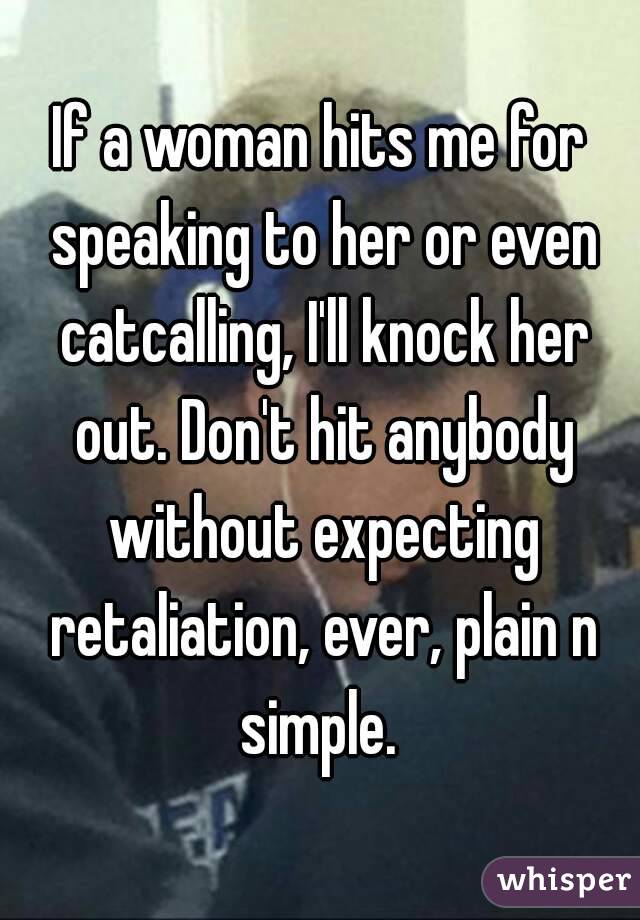 If a woman hits me for speaking to her or even catcalling, I'll knock her out. Don't hit anybody without expecting retaliation, ever, plain n simple. 