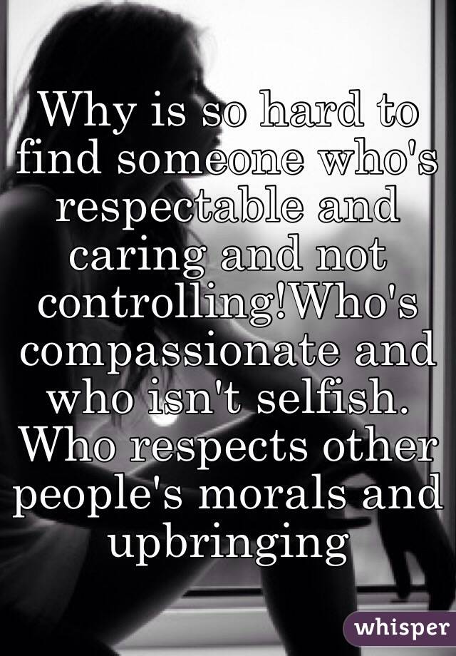 Why is so hard to find someone who's respectable and caring and not controlling!Who's compassionate and who isn't selfish. Who respects other people's morals and upbringing 