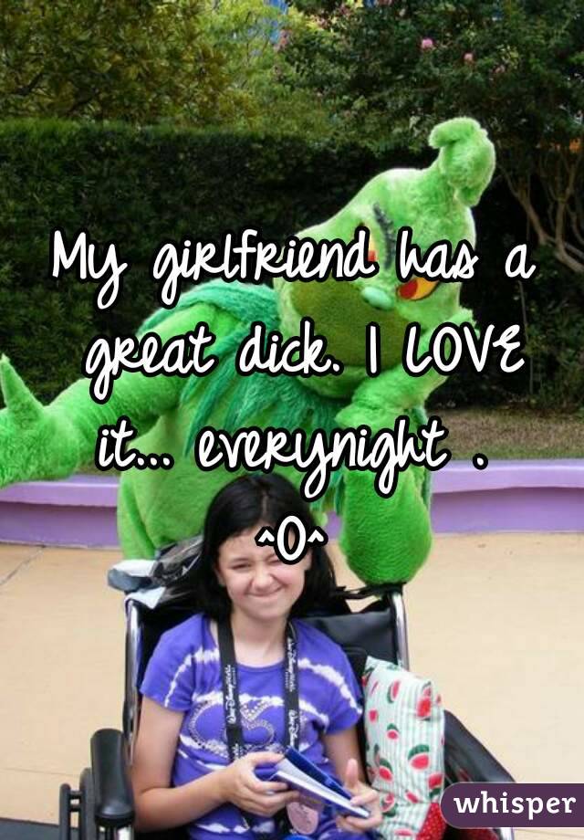 My girlfriend has a great dick. I LOVE it... everynight . 
^O^