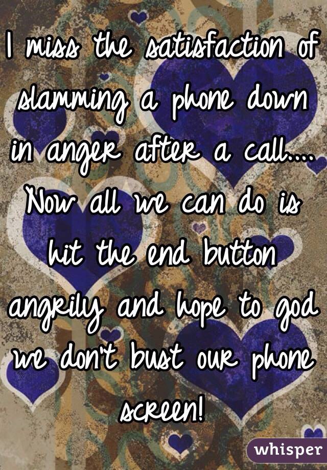 I miss the satisfaction of slamming a phone down in anger after a call.... Now all we can do is hit the end button angrily and hope to god we don't bust our phone screen!