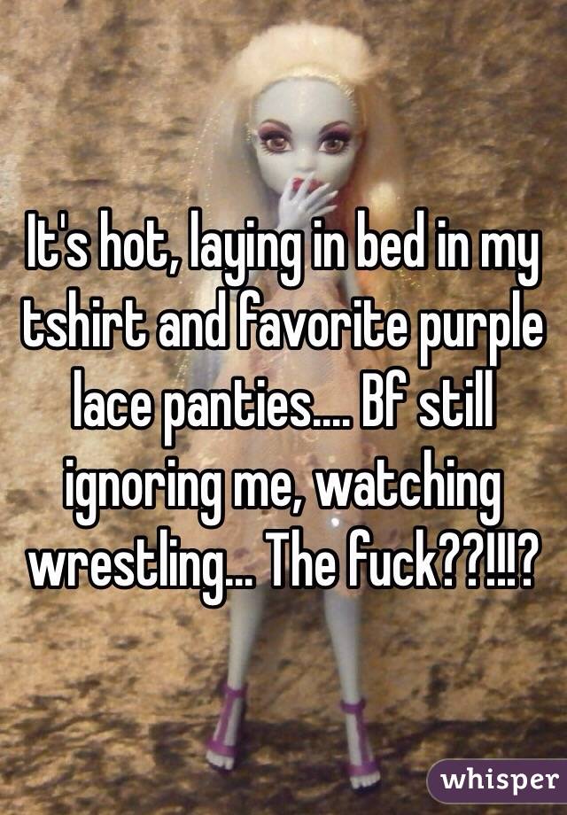 It's hot, laying in bed in my tshirt and favorite purple lace panties.... Bf still ignoring me, watching wrestling... The fuck??!!!? 