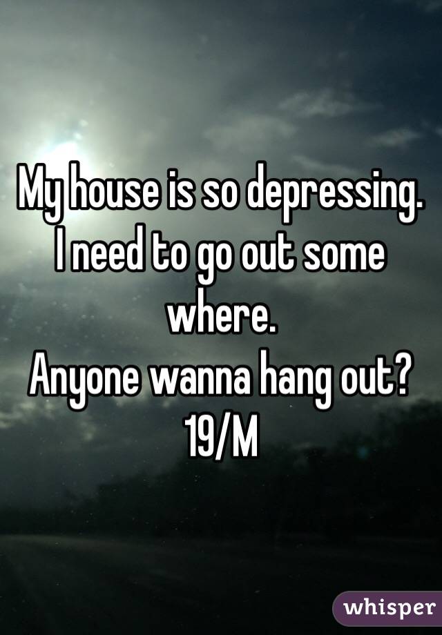 My house is so depressing. I need to go out some where.
Anyone wanna hang out?
19/M