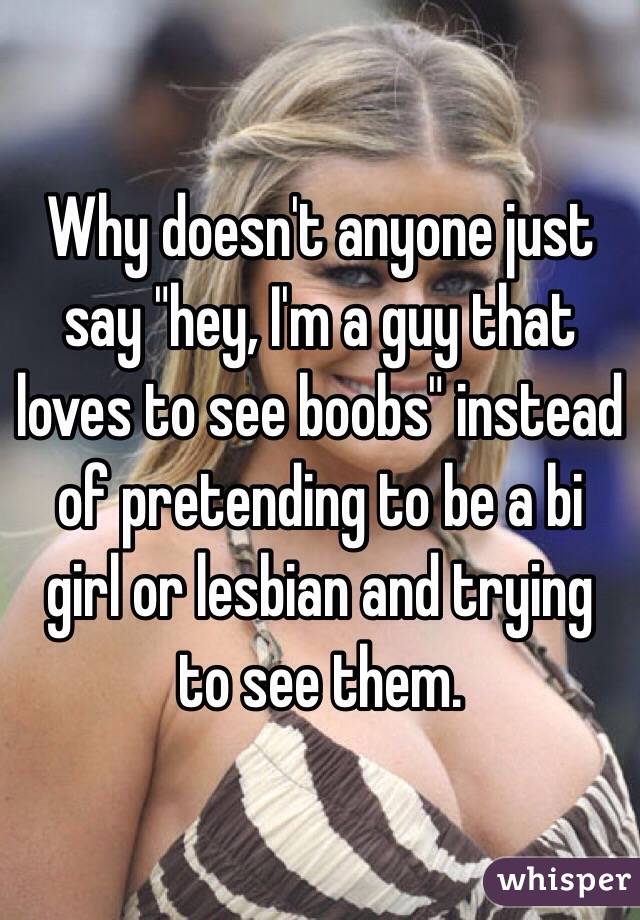 Why doesn't anyone just say "hey, I'm a guy that loves to see boobs" instead of pretending to be a bi girl or lesbian and trying to see them.