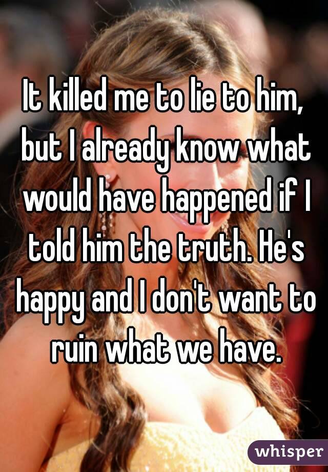 It killed me to lie to him, but I already know what would have happened if I told him the truth. He's happy and I don't want to ruin what we have.