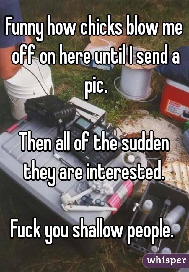 Funny how chicks blow me off on here until I send a pic.

Then all of the sudden they are interested. 

Fuck you shallow people. 