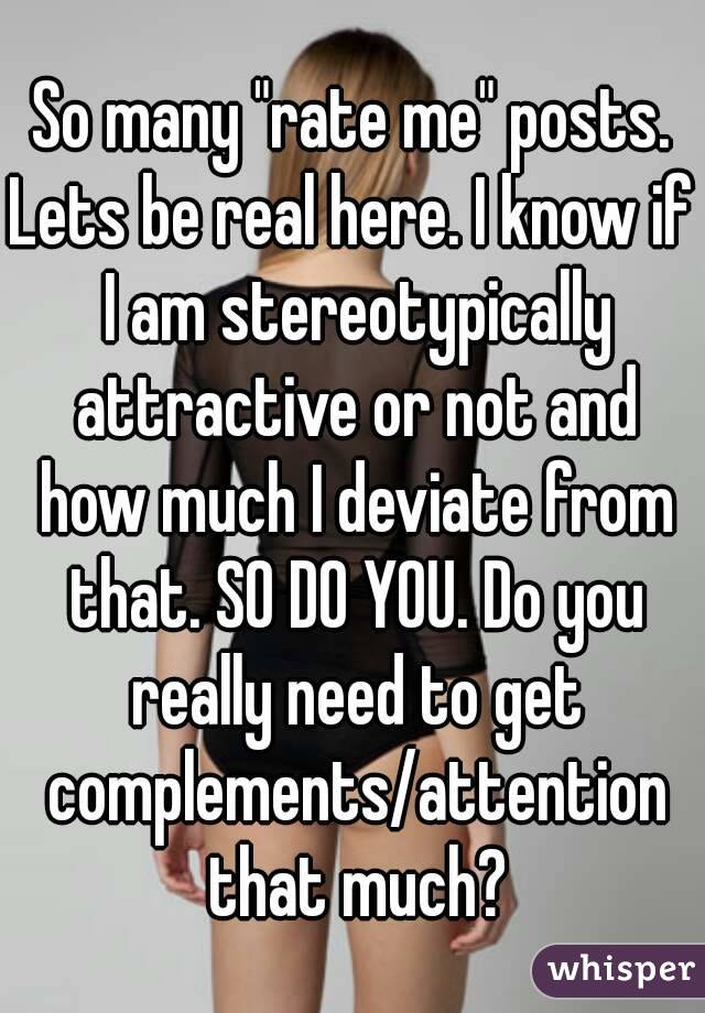 So many "rate me" posts.
Lets be real here. I know if I am stereotypically attractive or not and how much I deviate from that. SO DO YOU. Do you really need to get complements/attention that much?