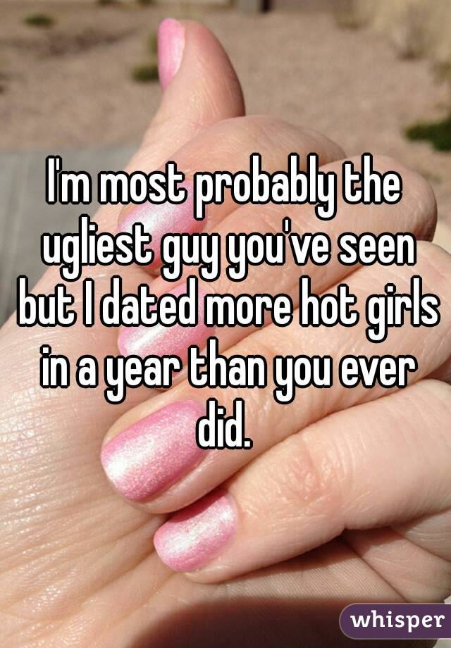 I'm most probably the ugliest guy you've seen but I dated more hot girls in a year than you ever did. 