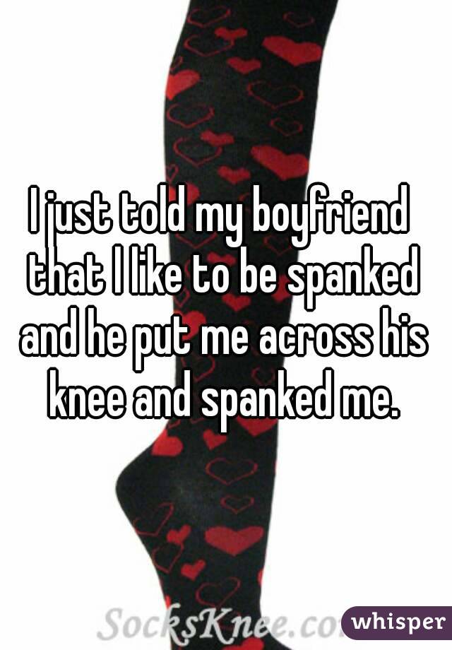 I just told my boyfriend that l like to be spanked and he put me across his knee and spanked me.
