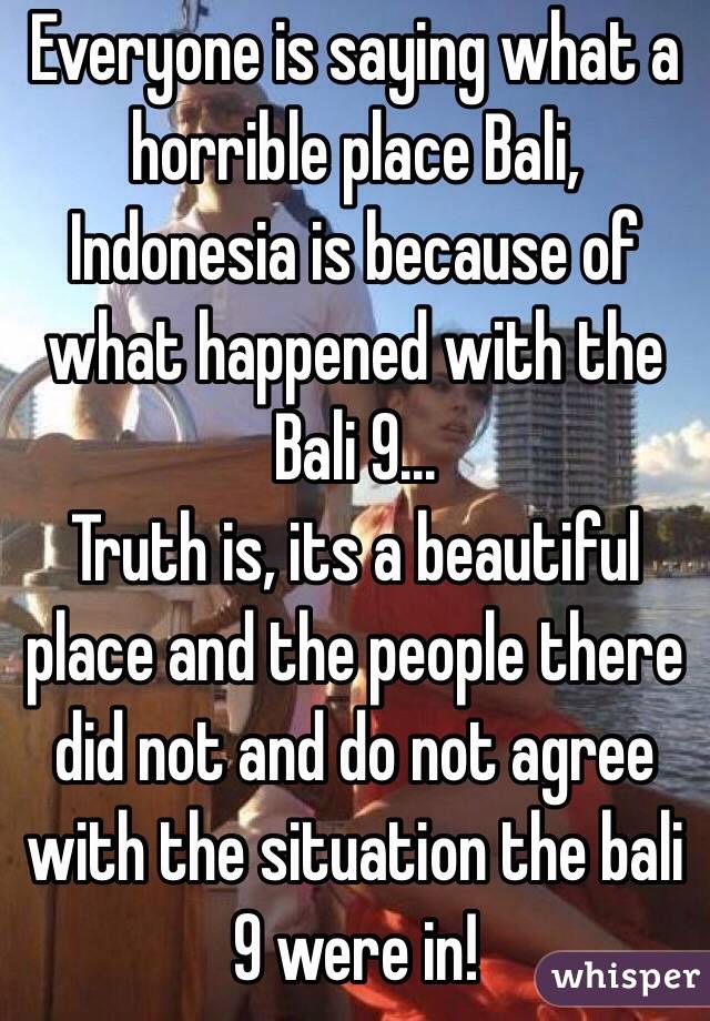 Everyone is saying what a horrible place Bali, Indonesia is because of what happened with the Bali 9... 
Truth is, its a beautiful place and the people there did not and do not agree with the situation the bali 9 were in! 