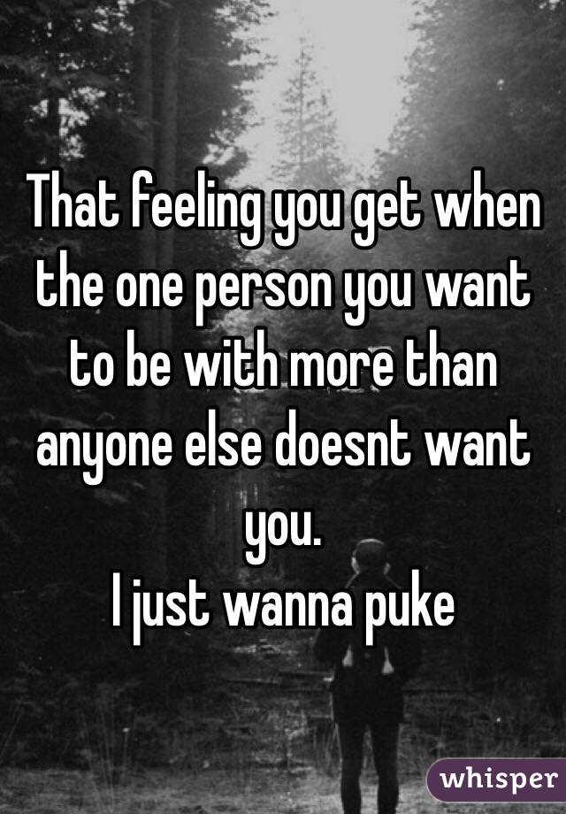 That feeling you get when the one person you want to be with more than anyone else doesnt want you. 
I just wanna puke