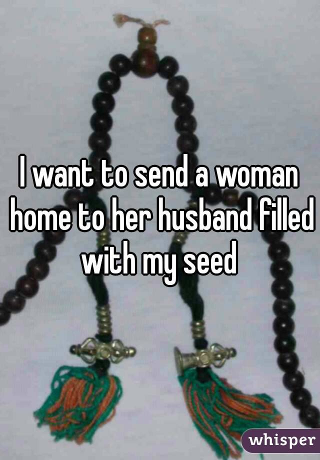 I want to send a woman home to her husband filled with my seed 