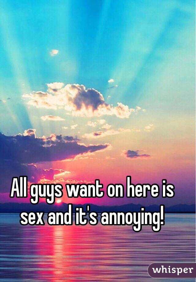 All guys want on here is sex and it's annoying!