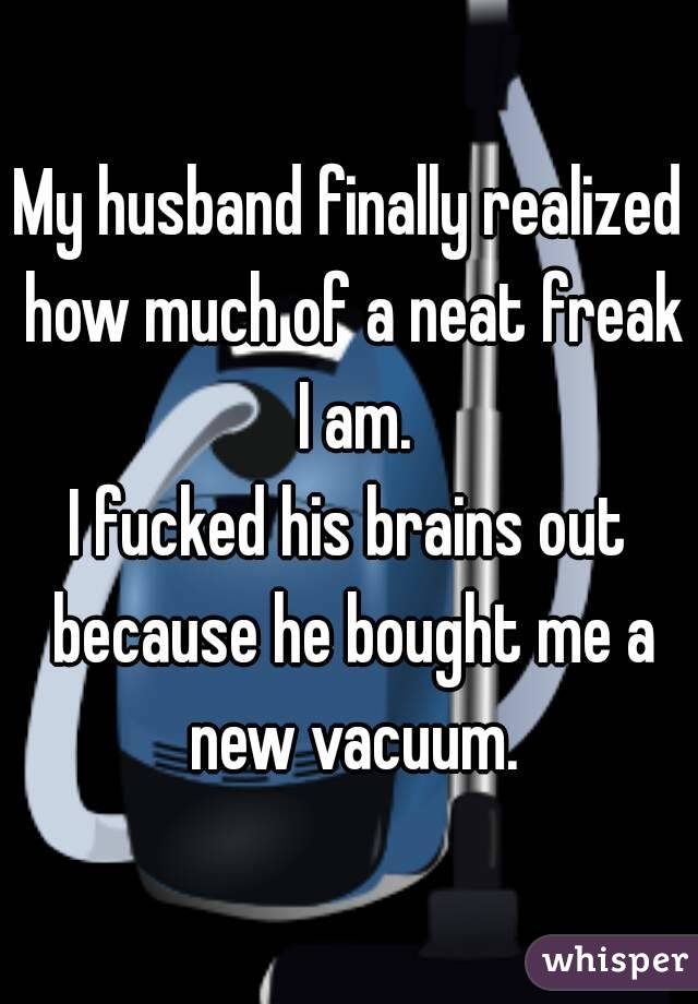My husband finally realized how much of a neat freak I am.
I fucked his brains out because he bought me a new vacuum.