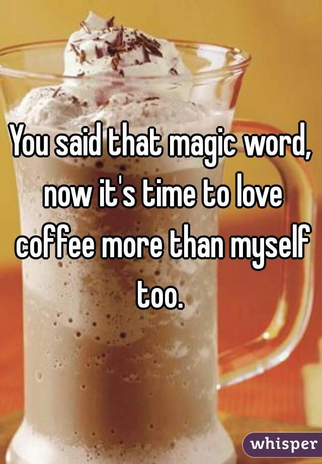 You said that magic word, now it's time to love coffee more than myself too. 