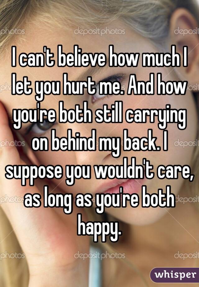 I can't believe how much I let you hurt me. And how you're both still carrying on behind my back. I suppose you wouldn't care, as long as you're both happy. 