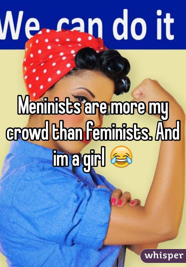 Meninists are more my crowd than feminists. And im a girl 😂