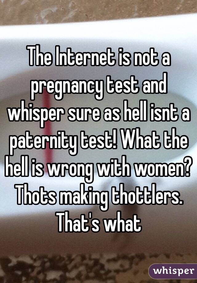 The Internet is not a pregnancy test and whisper sure as hell isnt a paternity test! What the hell is wrong with women? Thots making thottlers. That's what