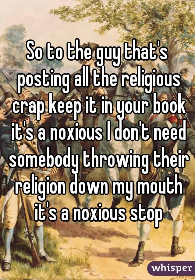 So to the guy that's posting all the religious crap keep it in your book it's a noxious I don't need somebody throwing their religion down my mouth it's a noxious stop
