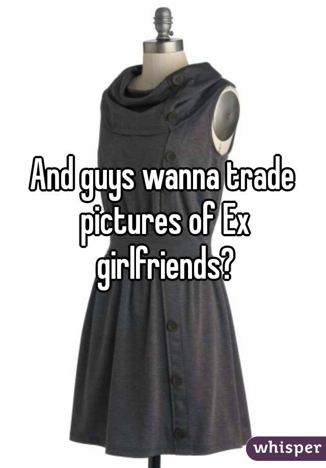 And guys wanna trade pictures of Ex girlfriends?