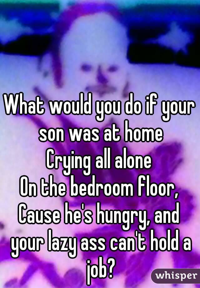 What would you do if your son was at home
Crying all alone
On the bedroom floor,
Cause he's hungry, and your lazy ass can't hold a job?