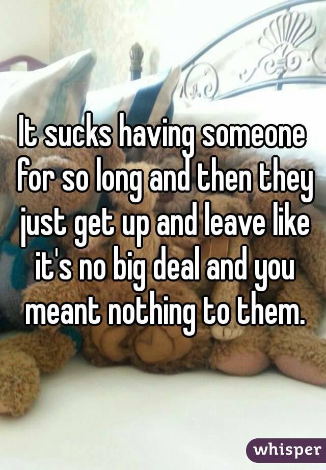 It sucks having someone for so long and then they just get up and leave like it's no big deal and you meant nothing to them.
