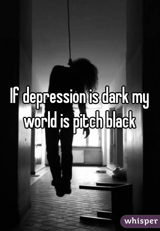 If depression is dark my world is pitch black 