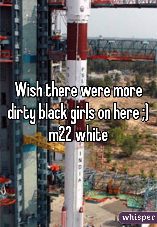 Wish there were more dirty black girls on here ;) m22 white 
