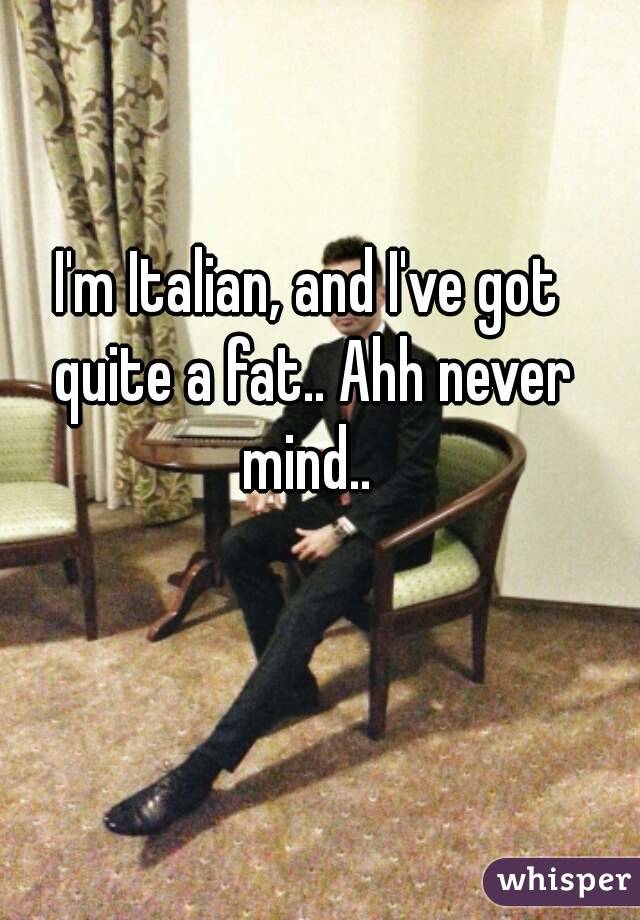 I'm Italian, and I've got quite a fat.. Ahh never mind.. 