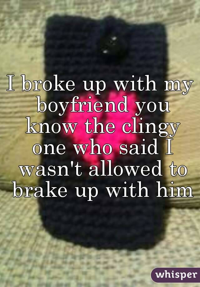 I broke up with my boyfriend you know the clingy one who said I wasn't allowed to brake up with him