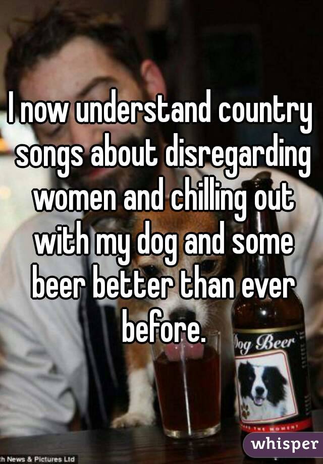 I now understand country songs about disregarding women and chilling out with my dog and some beer better than ever before.