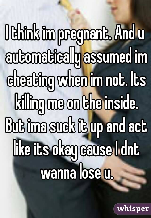 I think im pregnant. And u automatically assumed im cheating when im not. Its killing me on the inside. But ima suck it up and act like its okay cause I dnt wanna lose u.