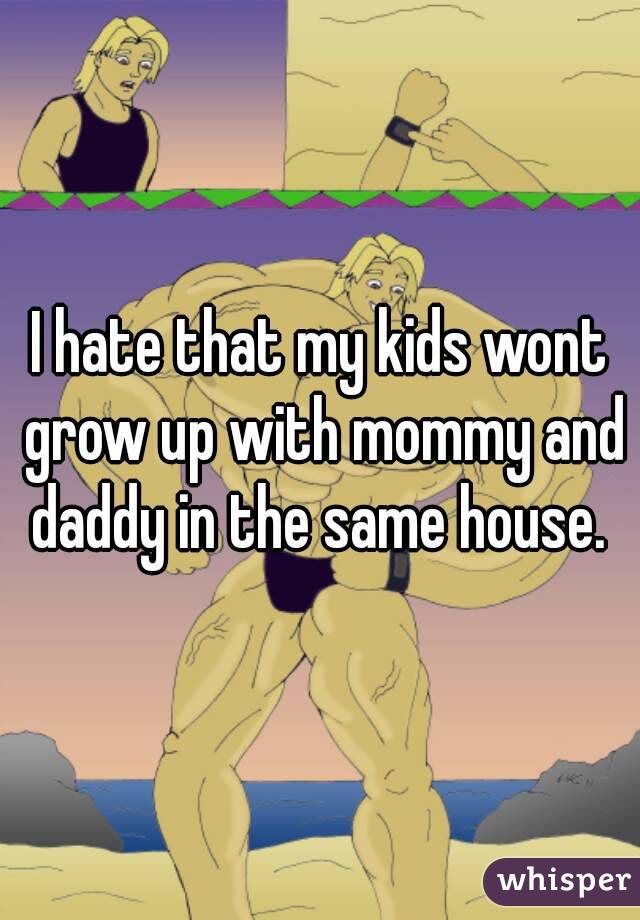 I hate that my kids wont grow up with mommy and daddy in the same house. 