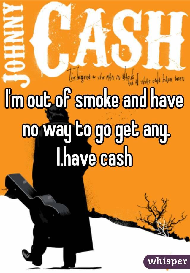 I'm out of smoke and have no way to go get any. I.have cash 