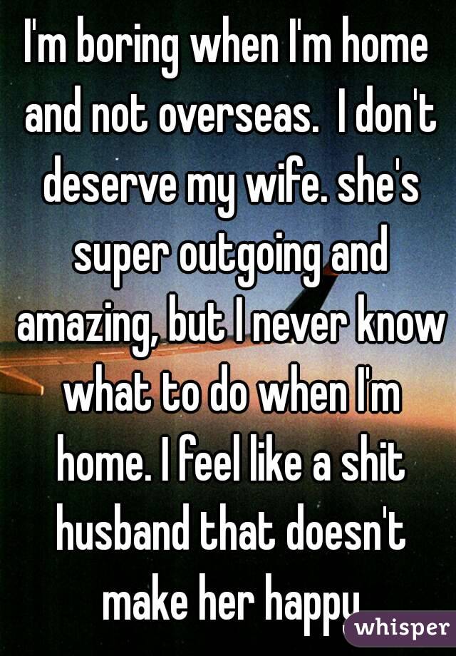 I'm boring when I'm home and not overseas.  I don't deserve my wife. she's super outgoing and amazing, but I never know what to do when I'm home. I feel like a shit husband that doesn't make her happy