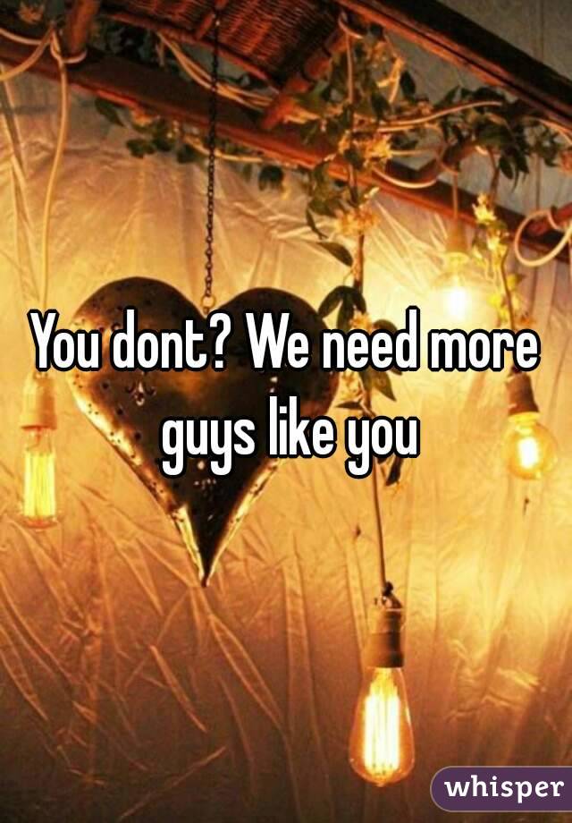 You dont? We need more guys like you