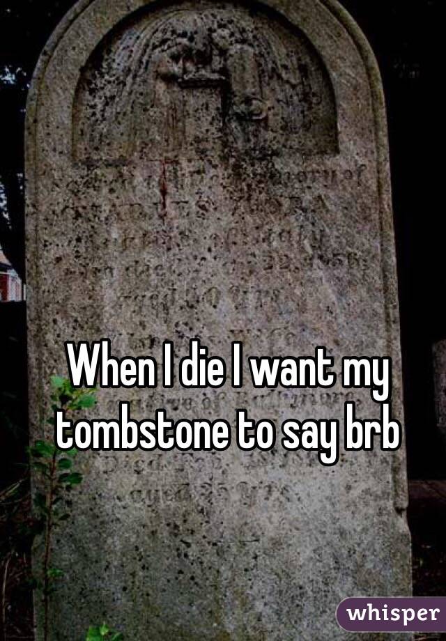 When I die I want my tombstone to say brb 