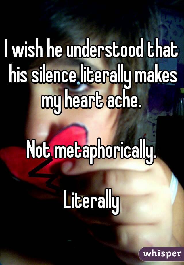 I wish he understood that his silence literally makes my heart ache. 

Not metaphorically.

Literally