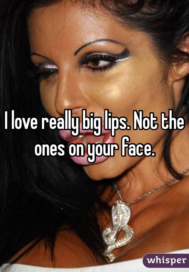 I love really big lips. Not the ones on your face. 