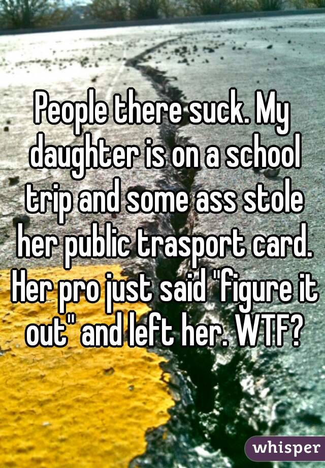 People there suck. My daughter is on a school trip and some ass stole her public trasport card. Her pro just said "figure it out" and left her. WTF?
