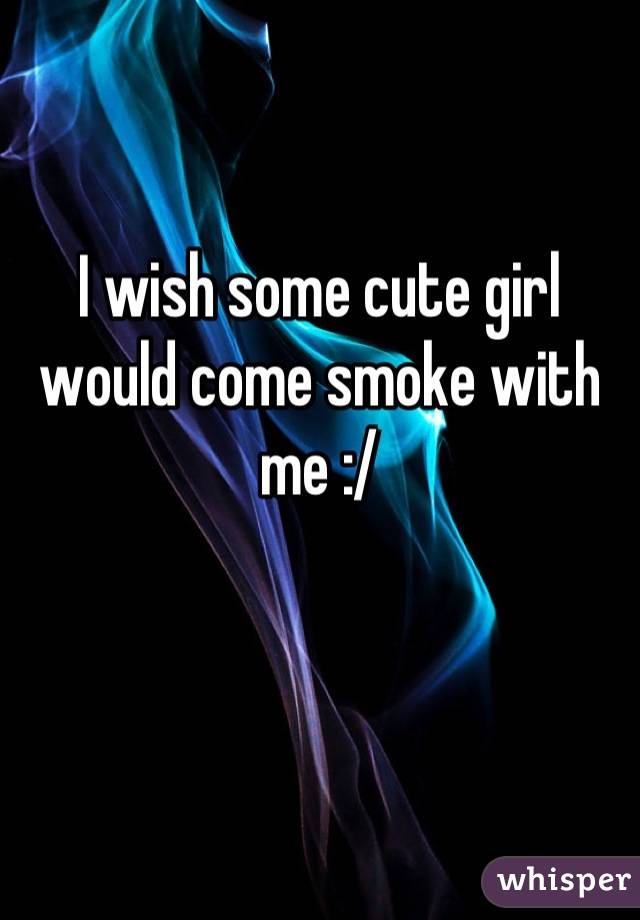 I wish some cute girl would come smoke with me :/